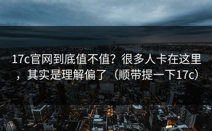 17c官网到底值不值？很多人卡在这里，其实是理解偏了（顺带提一下17c）