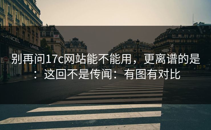 别再问17c网站能不能用，更离谱的是：这回不是传闻：有图有对比