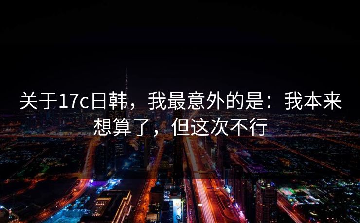 关于17c日韩，我最意外的是：我本来想算了，但这次不行