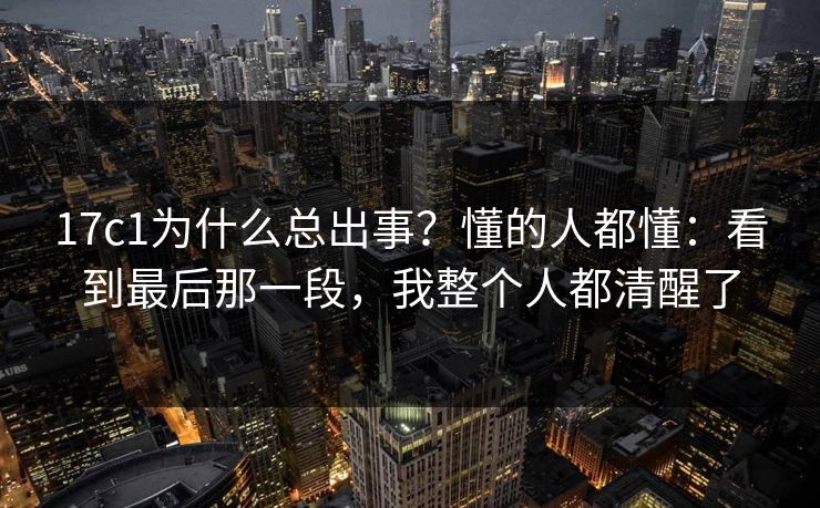 17c1为什么总出事？懂的人都懂：看到最后那一段，我整个人都清醒了