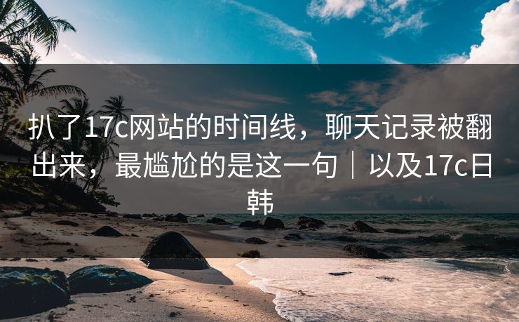 扒了17c网站的时间线，聊天记录被翻出来，最尴尬的是这一句｜以及17c日韩