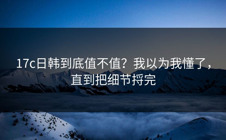 17c日韩到底值不值？我以为我懂了，直到把细节捋完