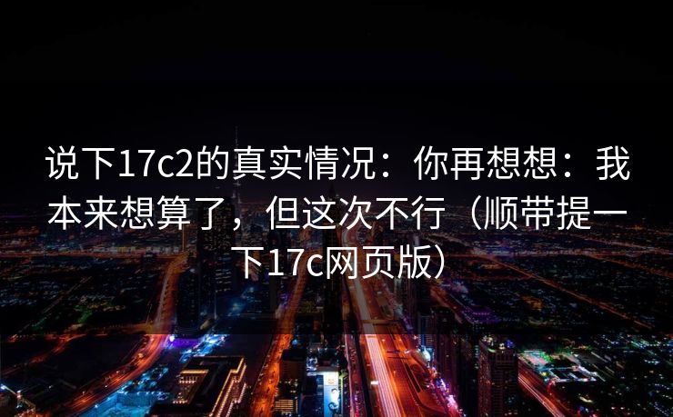 说下17c2的真实情况:你再想想:我本来想算了,但这次不行(顺带提一下17c网页版) 说下17c2的真实情况:你再想想:我本来想算了,但这次不行(顺带提一下17c网页版)