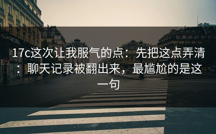 17c这次让我服气的点:先把这点弄清:聊天记录被翻出来,最尴尬的是这一句 17c这次让我服气的点:先把这点弄清:聊天记录被翻出来,最尴尬的是这一句
