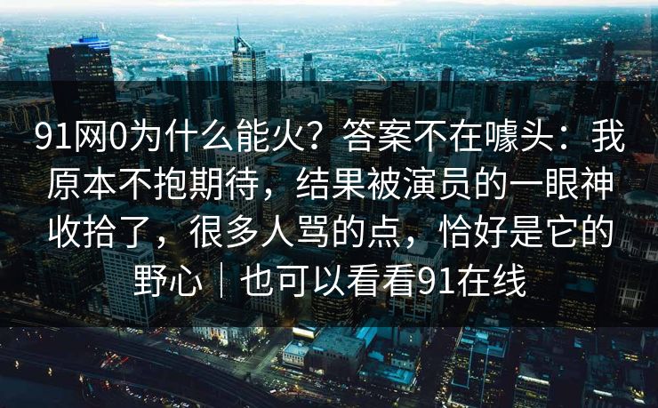 91网0为什么能火?答案不在噱头:我原本不抱期待,结果被演员的一眼神收拾了,很多人骂的点,恰好是它的野心|也可以看看91在线 91网0为什么能火?答案不在噱头:我原本不抱期待,结果被演员的一眼神收拾了,很多人骂的点,恰好是它的野心|也可以看看91在线