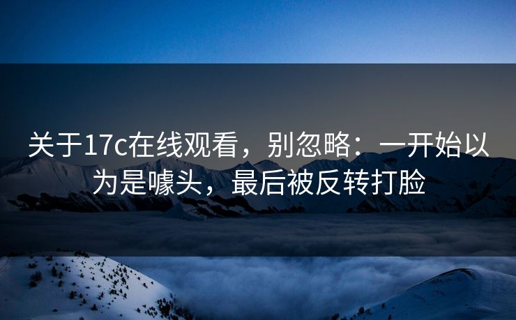 关于17c在线观看,别忽略:一开始以为是噱头,最后被反转打脸 关于17c在线观看,别忽略:一开始以为是噱头,最后被反转打脸