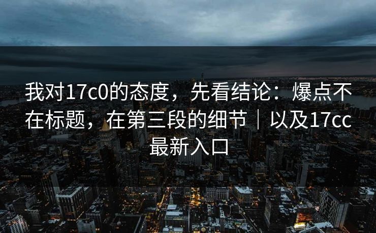 我对17c0的态度，先看结论：爆点不在标题，在第三段的细节｜以及17cc最新入口