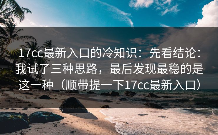 17cc最新入口的冷知识：先看结论：我试了三种思路，最后发现最稳的是这一种（顺带提一下17cc最新入口）