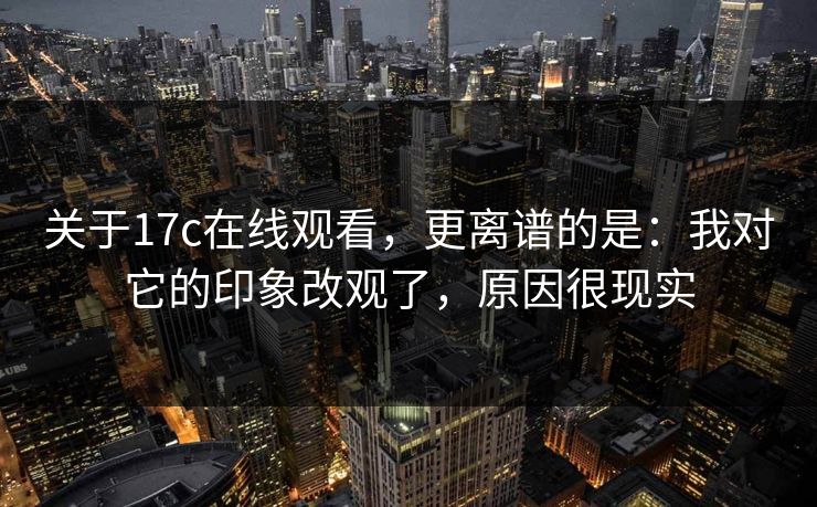 关于17c在线观看，更离谱的是：我对它的印象改观了，原因很现实