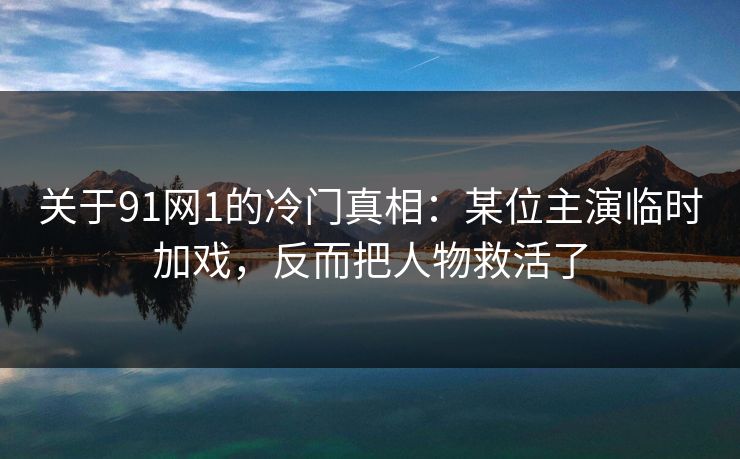 关于91网1的冷门真相：某位主演临时加戏，反而把人物救活了