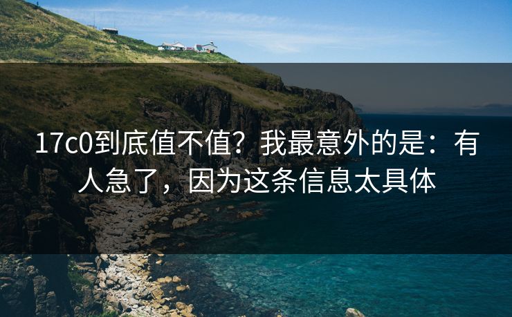 17c0到底值不值？我最意外的是：有人急了，因为这条信息太具体