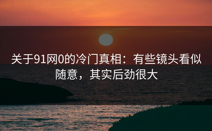 关于91网0的冷门真相:有些镜头看似随意,其实后劲很大 关于91网0的冷门真相:有些镜头看似随意,其实后劲很大