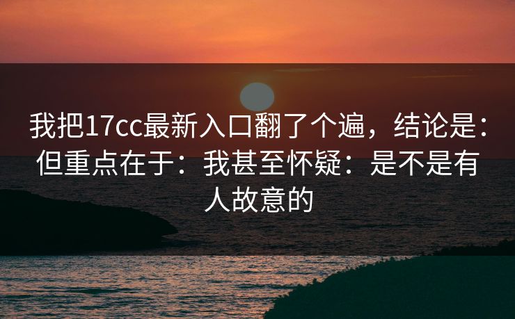 我把17cc最新入口翻了个遍,结论是:但重点在于:我甚至怀疑:是不是有人故意的 我把17cc最新入口翻了个遍,结论是:但重点在于:我甚至怀疑:是不是有人故意的