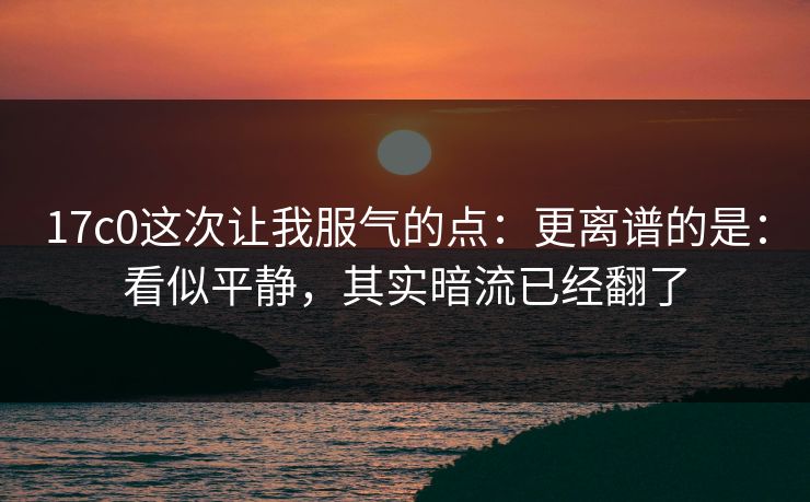 17c0这次让我服气的点:更离谱的是:看似平静,其实暗流已经翻了 17c0这次让我服气的点:更离谱的是:看似平静,其实暗流已经翻了