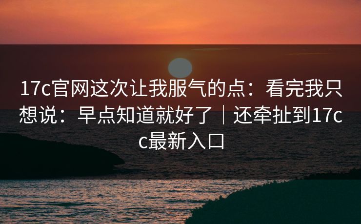 17c官网这次让我服气的点:看完我只想说:早点知道就好了|还牵扯到17cc最新入口 17c官网这次让我服气的点:看完我只想说:早点知道就好了|还牵扯到17cc最新入口