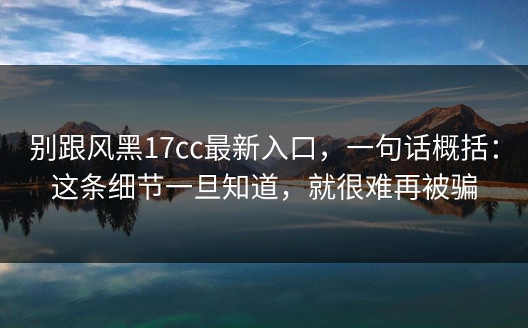 别跟风黑17cc最新入口,一句话概括:这条细节一旦知道,就很难再被骗 别跟风黑17cc最新入口,一句话概括:这条细节一旦知道,就很难再被骗