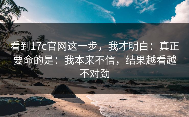 看到17c官网这一步,我才明白:真正要命的是:我本来不信,结果越看越不对劲 看到17c官网这一步,我才明白:真正要命的是:我本来不信,结果越看越不对劲