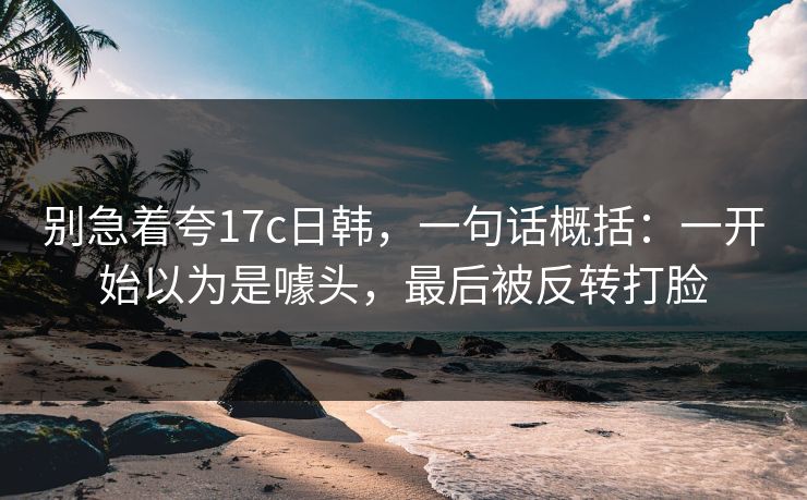 别急着夸17c日韩,一句话概括:一开始以为是噱头,最后被反转打脸 别急着夸17c日韩,一句话概括:一开始以为是噱头,最后被反转打脸