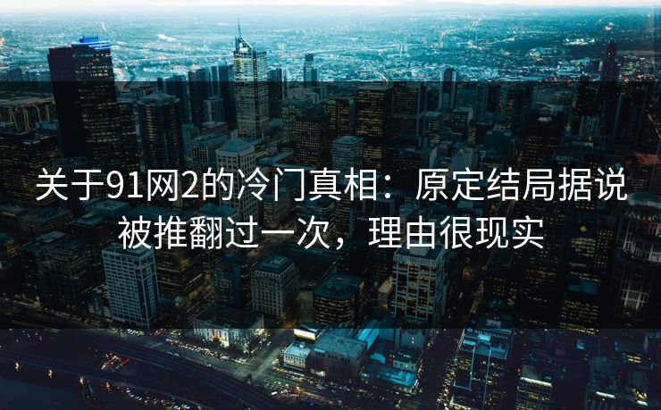 关于91网2的冷门真相:原定结局据说被推翻过一次,理由很现实 关于91网2的冷门真相:原定结局据说被推翻过一次,理由很现实
