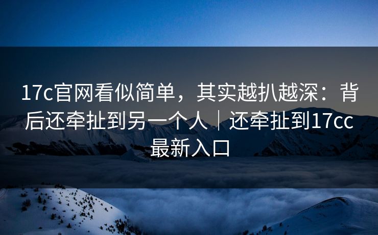 17c官网看似简单，其实越扒越深：背后还牵扯到另一个人｜还牵扯到17cc最新入口