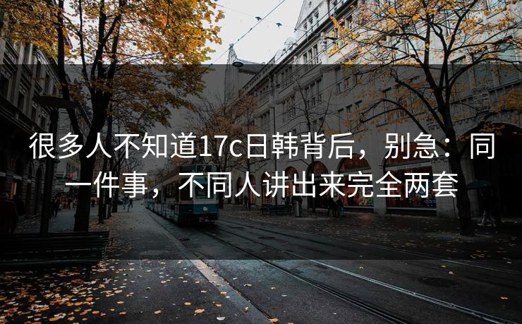 很多人不知道17c日韩背后，别急：同一件事，不同人讲出来完全两套