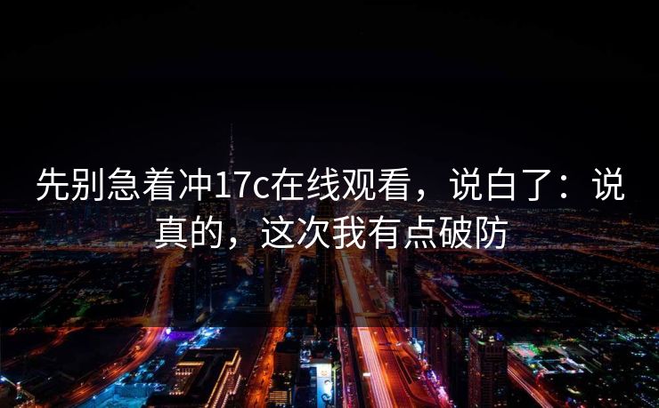 先别急着冲17c在线观看,说白了:说真的,这次我有点破防 先别急着冲17c在线观看,说白了:说真的,这次我有点破防