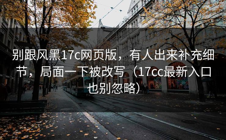 别跟风黑17c网页版,有人出来补充细节,局面一下被改写(17cc最新入口也别忽略) 别跟风黑17c网页版,有人出来补充细节,局面一下被改写(17cc最新入口也别忽略)