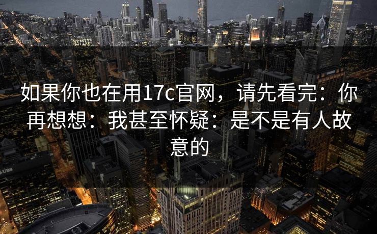 如果你也在用17c官网,请先看完:你再想想:我甚至怀疑:是不是有人故意的 如果你也在用17c官网,请先看完:你再想想:我甚至怀疑:是不是有人故意的