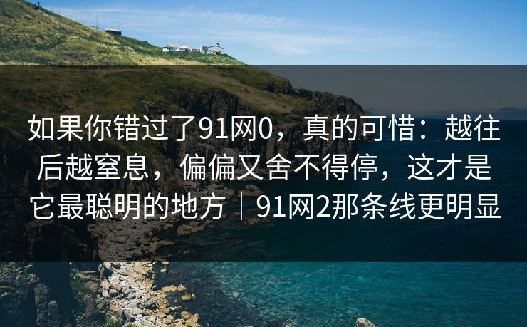 如果你错过了91网0,真的可惜:越往后越窒息,偏偏又舍不得停,这才是它最聪明的地方|91网2那条线更明显 如果你错过了91网0,真的可惜:越往后越窒息,偏偏又舍不得停,这才是它最聪明的地方|91网2那条线更明显