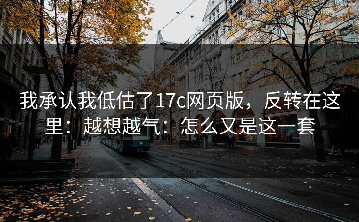 我承认我低估了17c网页版,反转在这里:越想越气:怎么又是这一套 我承认我低估了17c网页版,反转在这里:越想越气:怎么又是这一套