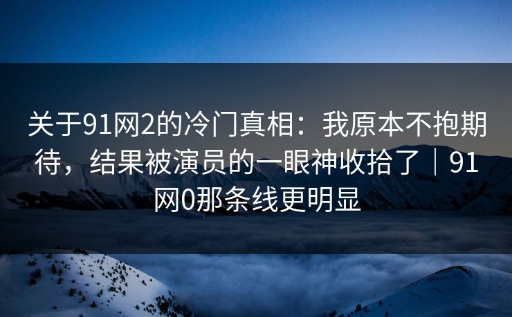 关于91网2的冷门真相:我原本不抱期待,结果被演员的一眼神收拾了|91网0那条线更明显 关于91网2的冷门真相:我原本不抱期待,结果被演员的一眼神收拾了|91网0那条线更明显