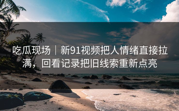 吃瓜现场|新91视频把人情绪直接拉满,回看记录把旧线索重新点亮 吃瓜现场|新91视频把人情绪直接拉满,回看记录把旧线索重新点亮