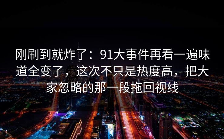 刚刷到就炸了：91大事件再看一遍味道全变了，这次不只是热度高，把大家忽略的那一段拖回视线