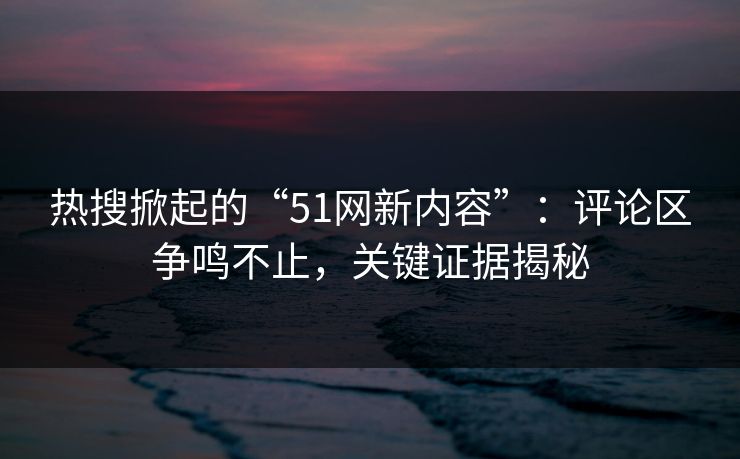 热搜掀起的“51网新内容”:评论区争鸣不止,关键证据揭秘 热搜掀起的“51网新内容”:评论区争鸣不止,关键证据揭秘