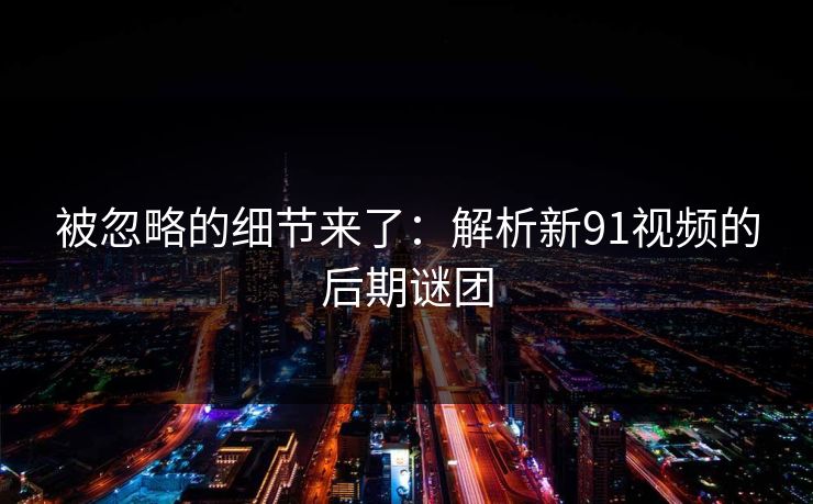 被忽略的细节来了：解析新91视频的后期谜团
