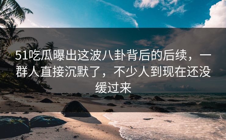 51吃瓜曝出这波八卦背后的后续，一群人直接沉默了，不少人到现在还没缓过来