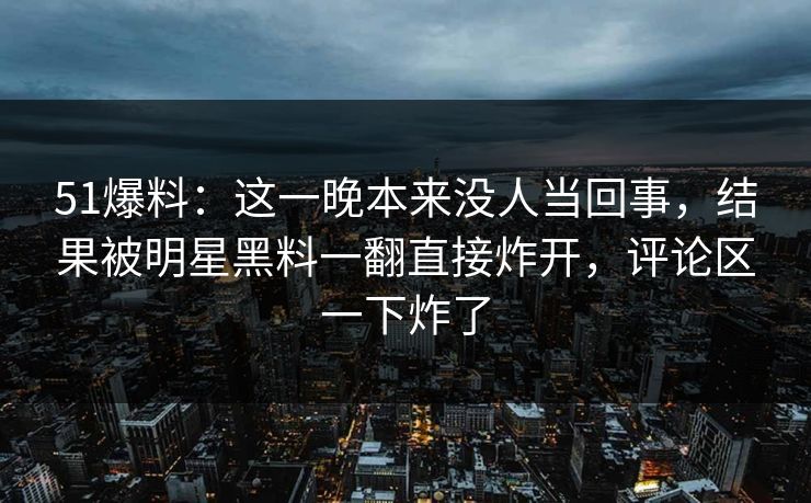 51爆料：这一晚本来没人当回事，结果被明星黑料一翻直接炸开，评论区一下炸了