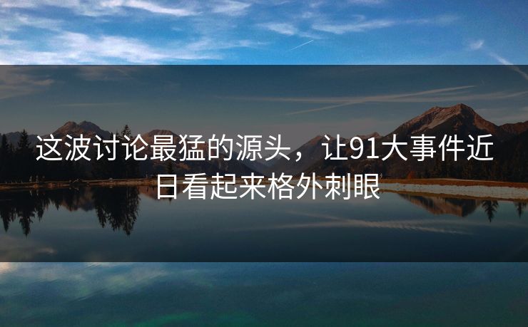 这波讨论最猛的源头,让91大事件近日看起来格外刺眼 这波讨论最猛的源头,让91大事件近日看起来格外刺眼
