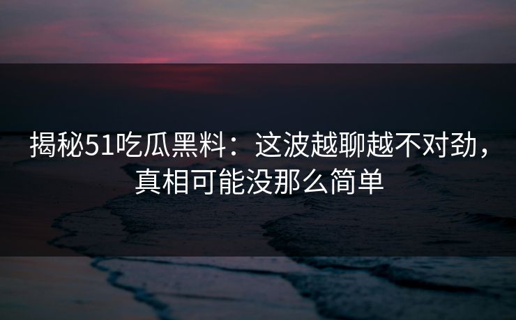 揭秘51吃瓜黑料：这波越聊越不对劲，真相可能没那么简单